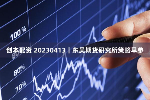 创本配资 20230413｜东吴期货研究所策略早参