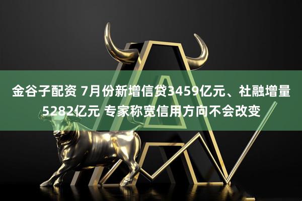 金谷子配资 7月份新增信贷3459亿元、社融增量5282亿元 专家称宽信用方向不会改变