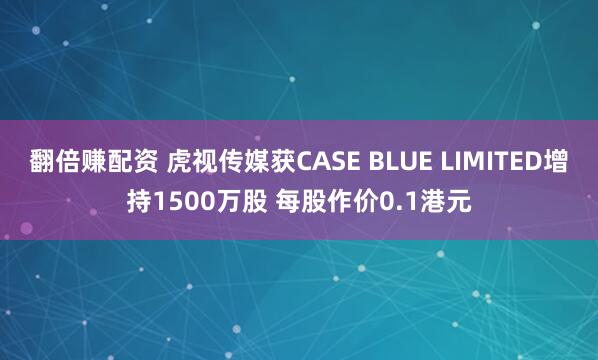 翻倍赚配资 虎视传媒获CASE BLUE LIMITED增持1500万股 每股作价0.1港元