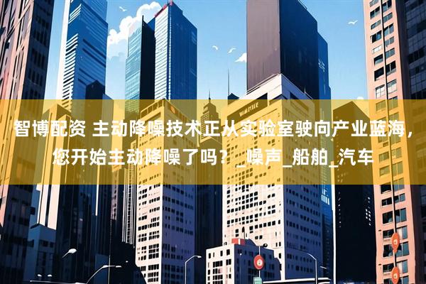 智博配资 主动降噪技术正从实验室驶向产业蓝海，您开始主动降噪了吗？_噪声_船舶_汽车
