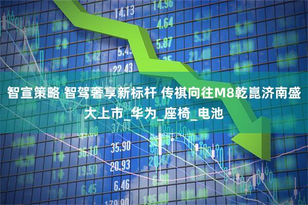 智宣策略 智驾奢享新标杆 传祺向往M8乾崑济南盛大上市_华为_座椅_电池
