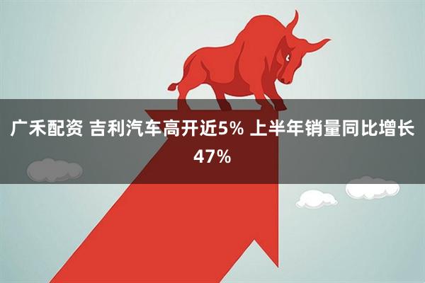 广禾配资 吉利汽车高开近5% 上半年销量同比增长47%
