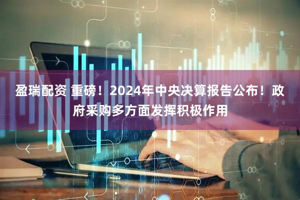 盈瑞配资 重磅！2024年中央决算报告公布！政府采购多方面发挥积极作用