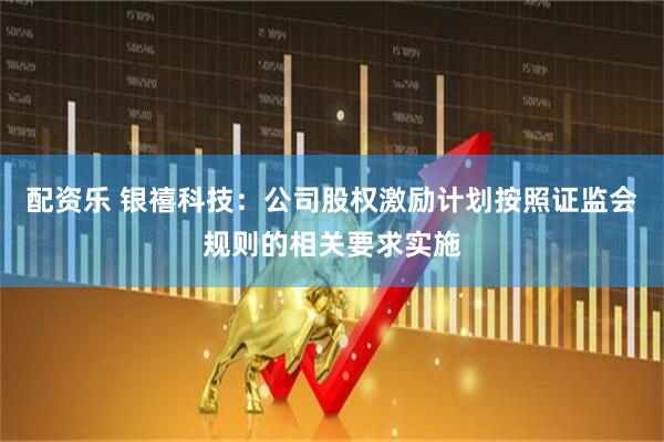 配资乐 银禧科技：公司股权激励计划按照证监会规则的相关要求实施