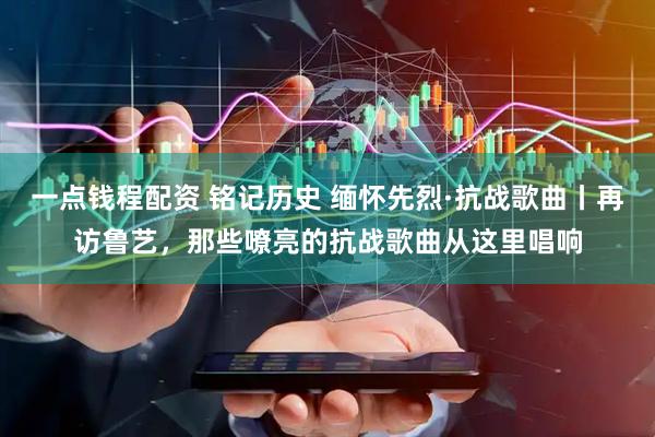 一点钱程配资 铭记历史 缅怀先烈·抗战歌曲丨再访鲁艺，那些嘹亮的抗战歌曲从这里唱响