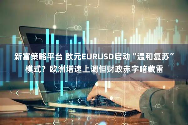 新富策略平台 欧元EURUSD启动“温和复苏”模式？欧洲增速上调但财政赤字暗藏雷