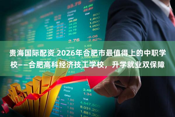 贵海国际配资 2026年合肥市最值得上的中职学校——合肥高科经济技工学校，升学就业双保障
