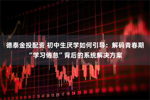 德泰金投配资 初中生厌学如何引导：解码青春期“学习倦怠”背后的系统解决方案