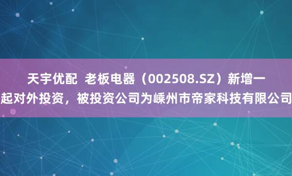 天宇优配  老板电器（002508.SZ）新增一起对外投资，被投资公司为嵊州市帝家科技有限公司