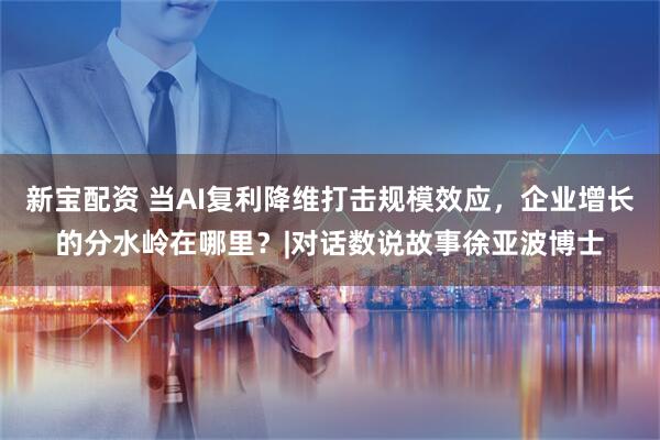新宝配资 当AI复利降维打击规模效应，企业增长的分水岭在哪里？|对话数说故事徐亚波博士